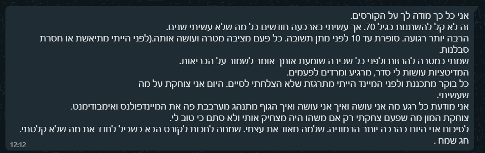 אני כל כך מודה לך על הקורסים. זה לא קל להשתנות בגיל 70. אך עשיתי בארבעה חודשים כל מה שלא עשיתי שנים. הרבה יותר רגועה. סופרת עד 10 לפני מתן תשובה. כל פעם מציבה מטרה ועושה אותה.(לפני הייתי מתיאשת או חסרת סבלנות. שמתי כמטרה להרזות ולפני כל שבירה שומעת אותך אומר לשמור על הבריאות. המדיטציות עושות לי סדר, מרגיע ומרדים לפעמים. כל בוקר מתכננת ולפני המיינד הייתי מתרגזת שלא הצלחתי לסיים. היום אני צוחקת על מה שעשיתי. אני מודעת כל רגע מה אני עושה ואיך אני עושה ואיך הגוף מתנהג מערבבת פה את המיינדפולנס ואימבודימנט. צוחקת המון מה שפעם צחקתי רק אם משהו היה מצחיק אותי ולא סתם כי טוב לי. לסיכום אני היום בהרבה יותר הרמוניה. שלמה מאוד את עצמי. שמחה לחכות לקורס הבא בשביל לחדד את מה שלא קלטתי. חג שמח .